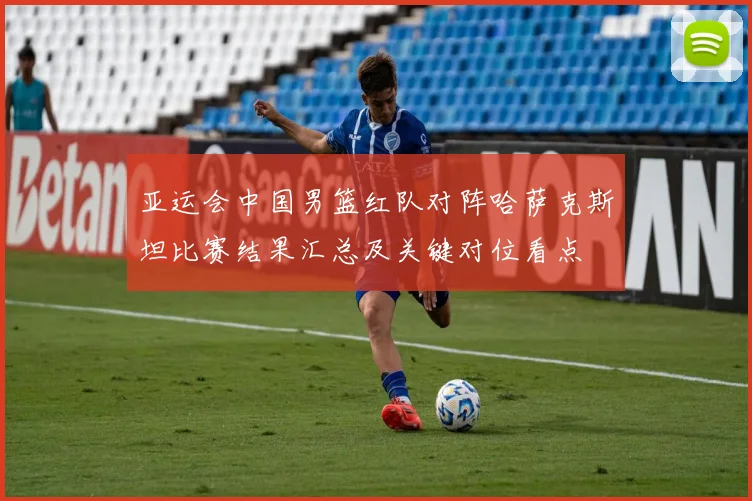 亚运会中国男篮红队对阵哈萨克斯坦比赛结果汇总及关键对位看点