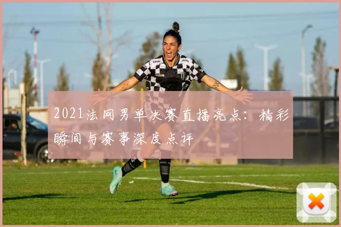 2021法网男单决赛直播亮点：精彩瞬间与赛事深度点评