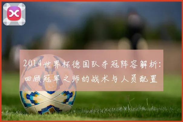 2014世界杯德国队夺冠阵容解析：回顾冠军之师的战术与人员配置