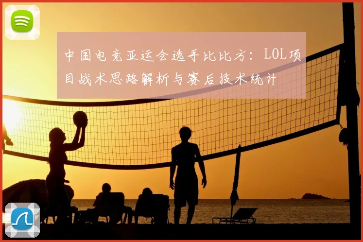 中国电竞亚运会选手比比方：LOL项目战术思路解析与赛后技术统计