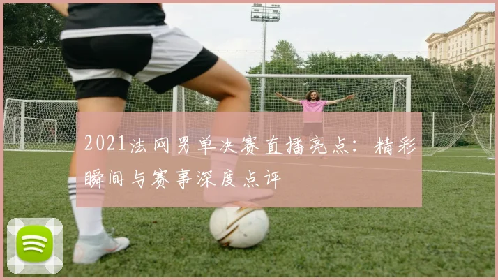 2021法网男单决赛直播亮点：精彩瞬间与赛事深度点评